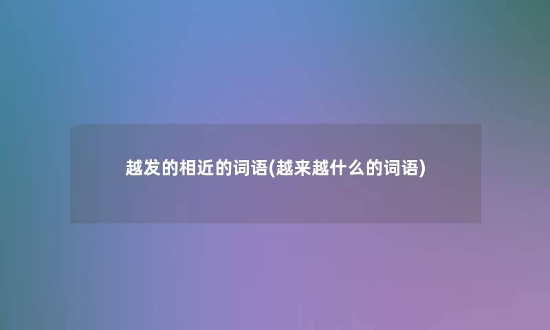 越发的相近的词语(越来越什么的词语) 越发的相近的词语(越来越什么的词语)