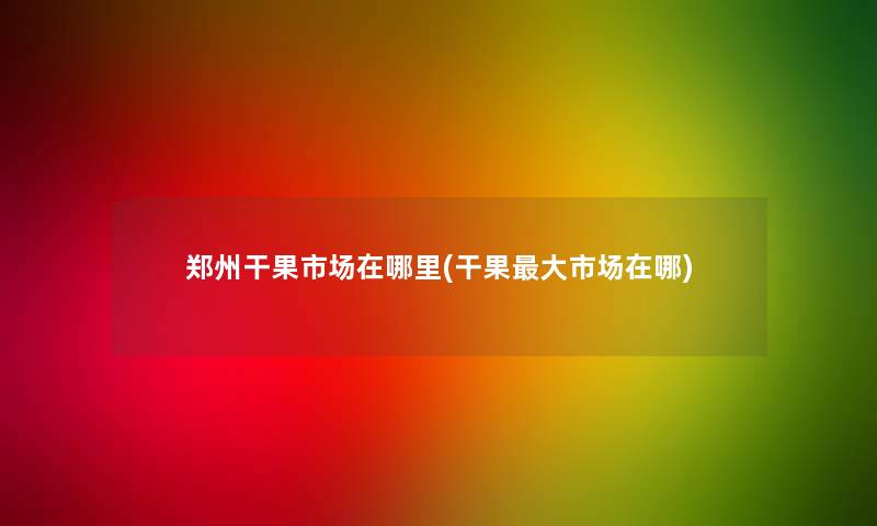 郑州干果市场在哪里(干果大市场在哪) 郑州干果市场在哪里(干果大市场在哪)