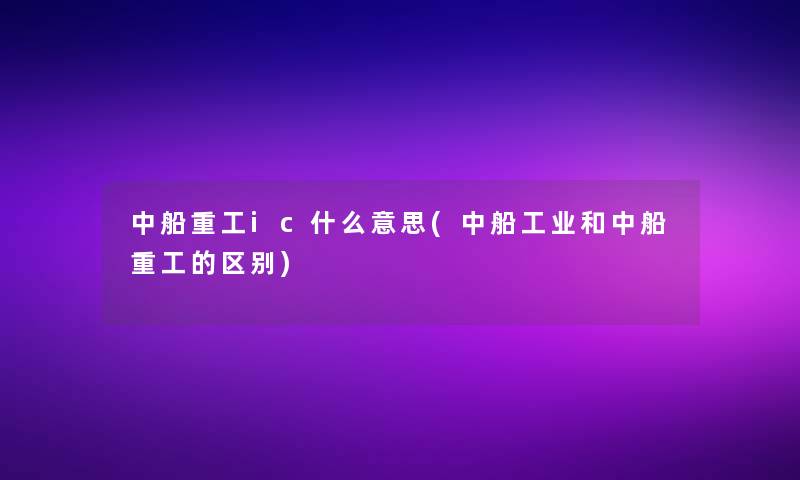 中船重工ic什么意思(中船工业和中船重工的区别) 中船重工ic什么意思(中船工业和中船重工的区别)