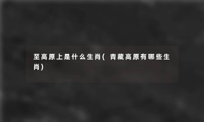 至高原上是什么生肖(青藏高原有哪些生肖) 至高原上是什么生肖(青藏高原有哪些生肖)