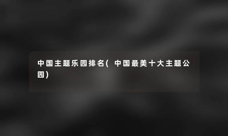 中国主题乐园推荐(中国美一些主题公园) 中国主题乐园推荐(中国美一些主题公园)