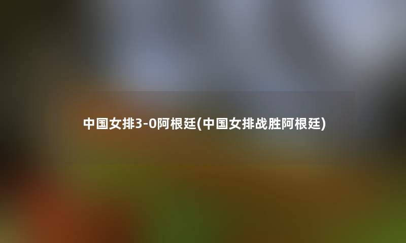 中国女排3-0阿根廷(中国女排战胜阿根廷) 中国女排3-0阿根廷(中国女排战胜阿根廷)
