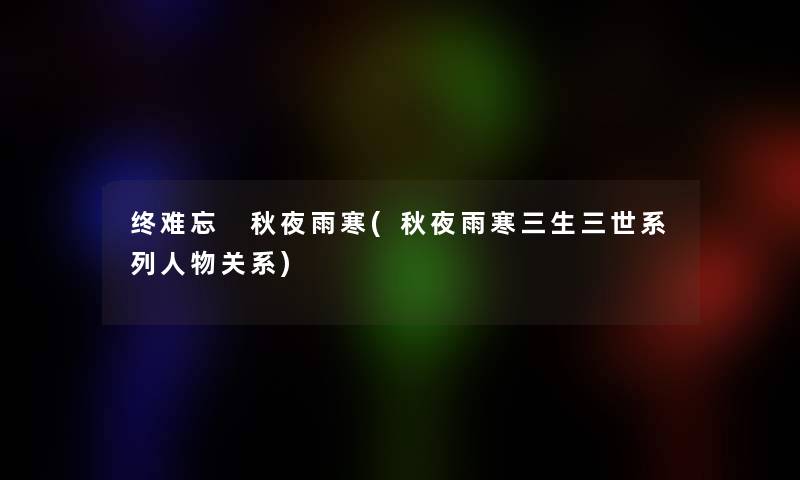 终难忘 秋夜雨寒(秋夜雨寒三生三世系列人物关系) 终难忘 秋夜雨寒(秋夜雨寒三生三世系列人物关系)