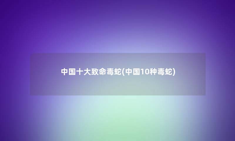 中国一些致命毒蛇(中国10种毒蛇) 中国一些致命毒蛇(中国10种毒蛇)