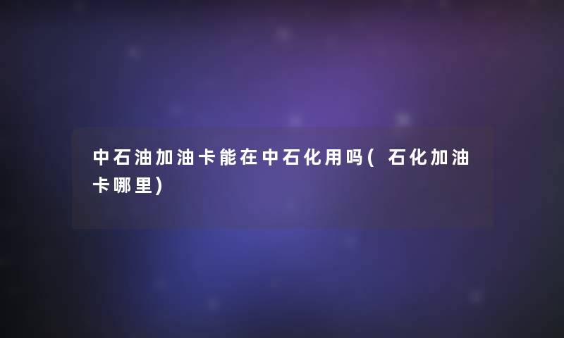 中石油加油卡能在中石化用吗(石化加油卡哪里) 中石油加油卡能在中石化用吗(石化加油卡哪里)