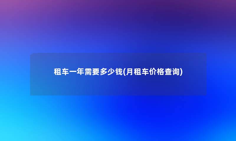租车一年需要多少钱(月租车价格查阅) 租车一年需要多少钱(月租车价格查阅)