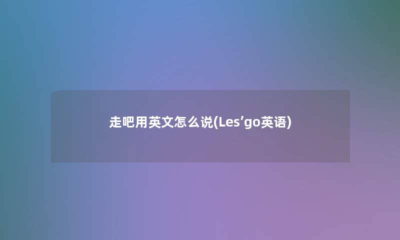走吧用英文怎么说(Les’go英语) 走吧用英文怎么说(Les’go英语)