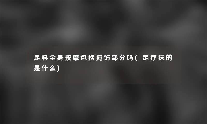 足料全身按摩包括掩饰部分吗(足疗抹的是什么)