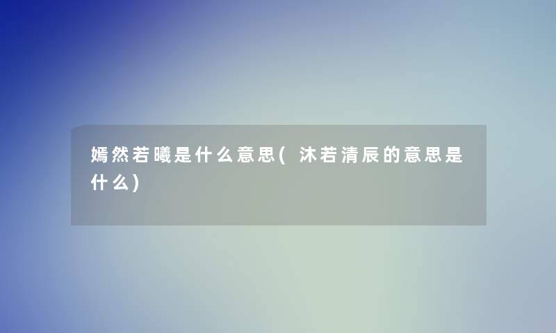 嫣然若曦是什么意思(沐若清辰的意思是什么) 嫣然若曦是什么意思(沐若清辰的意思是什么)