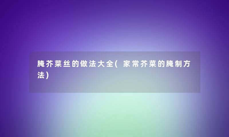 腌芥菜丝的做法大全(家常芥菜的腌制方法) 腌芥菜丝的做法大全(家常芥菜的腌制方法)