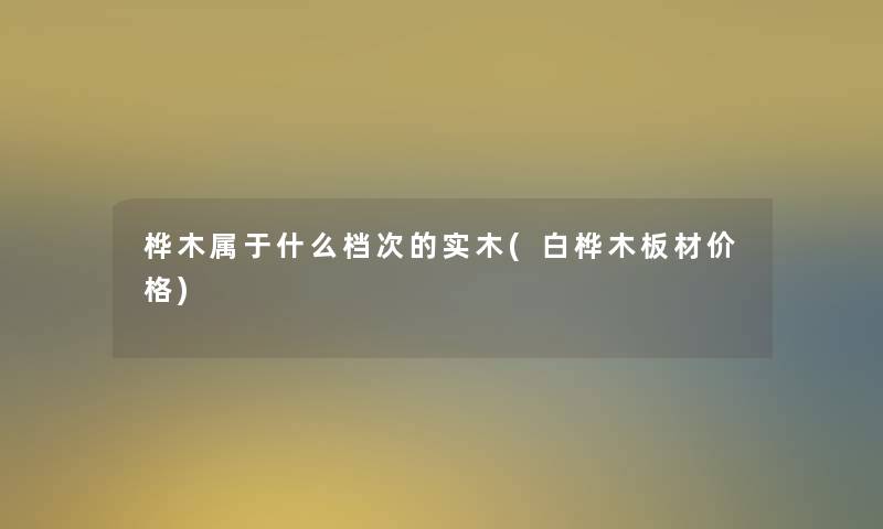 桦木属于什么档次的实木(白桦木板材价格) 桦木属于什么档次的实木(白桦木板材价格)