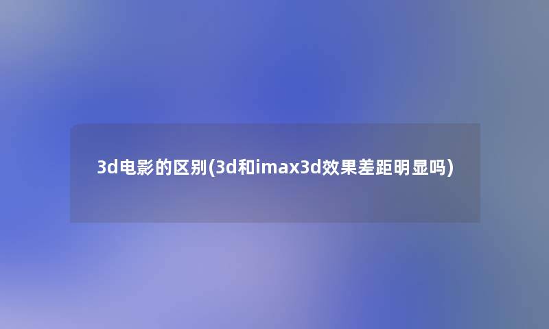 3d电影的区别(3d和imax3d效果差距明显吗) 3d电影的区别(3d和imax3d效果差距明显吗)
