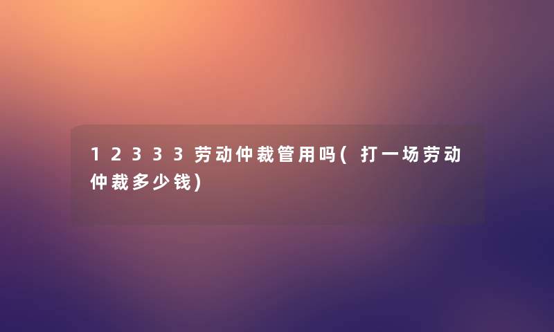 12333劳动仲裁管用吗(打一场劳动仲裁多少钱) 12333劳动仲裁管用吗(打一场劳动仲裁多少钱)