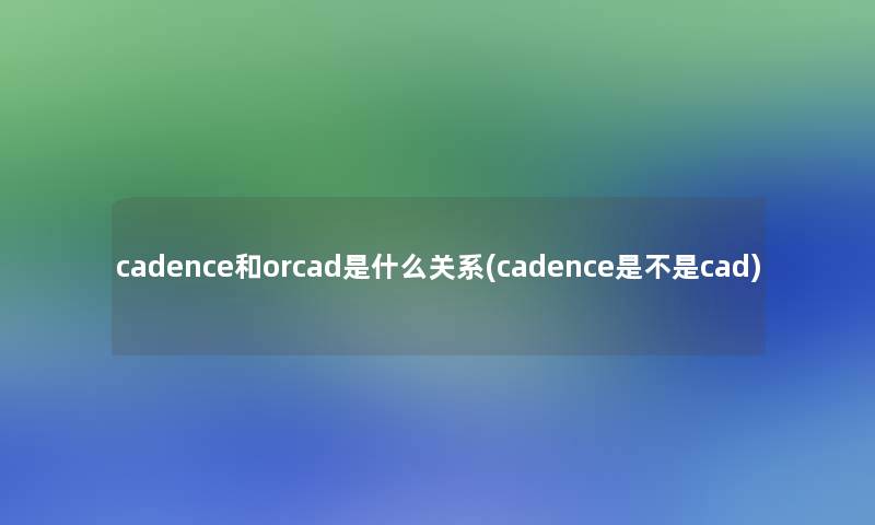 cadence和orcad是什么关系(cadence是不是cad) cadence和orcad是什么关系(cadence是不是cad)