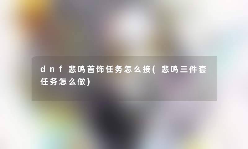 dnf悲鸣首饰任务怎么接(悲鸣三件套任务怎么做) dnf悲鸣首饰任务怎么接(悲鸣三件套任务怎么做)
