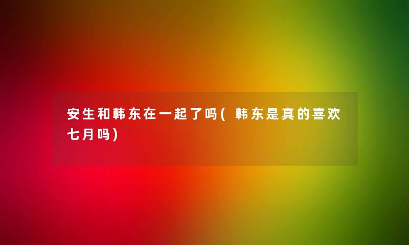 安生和韩东在一起了吗(韩东是真的喜欢七月吗) 安生和韩东在一起了吗(韩东是真的喜欢七月吗)