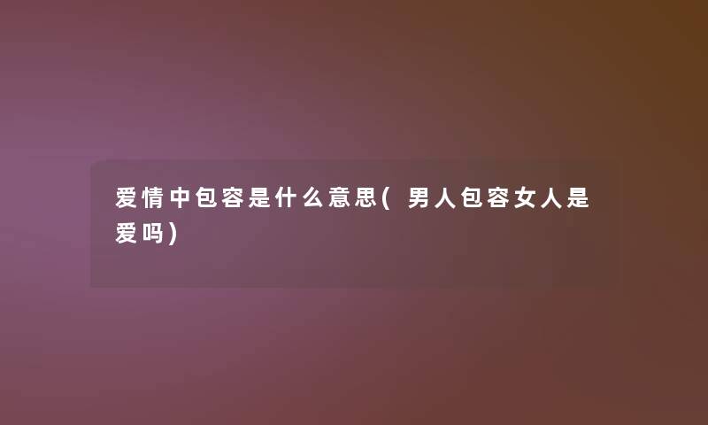 爱情中包容是什么意思(男人包容女人是爱吗) 爱情中包容是什么意思(男人包容女人是爱吗)