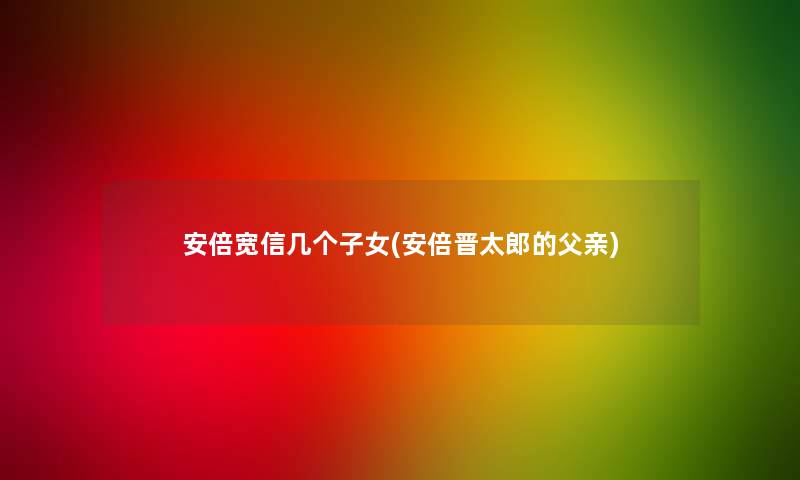 安倍宽信几个子女(安倍晋太郎的父亲) 安倍宽信几个子女(安倍晋太郎的父亲)