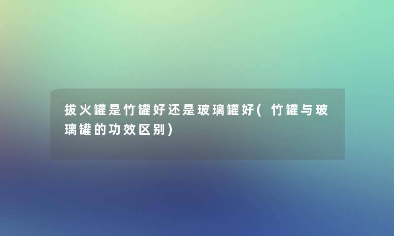 拔火罐是竹罐好还是玻璃罐好(竹罐与玻璃罐的功效区别) 拔火罐是竹罐好还是玻璃罐好(竹罐与玻璃罐的功效区别)