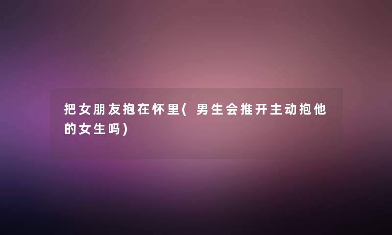 把女朋友抱在怀里(男生会推开主动抱他的女生吗) 把女朋友抱在怀里(男生会推开主动抱他的女生吗)