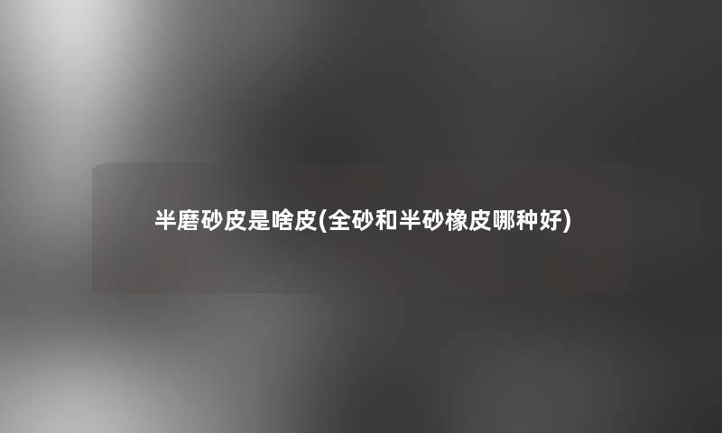 半磨砂皮是啥皮(全砂和半砂橡皮哪种好) 半磨砂皮是啥皮(全砂和半砂橡皮哪种好)