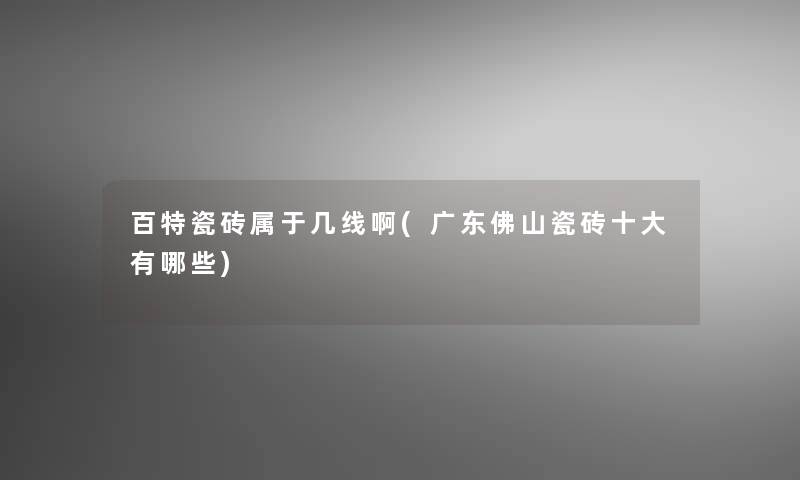 百特瓷砖属于几线啊(广东佛山瓷砖一些有哪些) 百特瓷砖属于几线啊(广东佛山瓷砖一些有哪些)