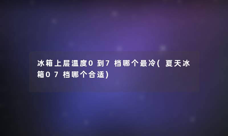 冰箱上层温度0到7档哪个冷(夏天冰箱07档哪个合适) 冰箱上层温度0到7档哪个冷(夏天冰箱07档哪个合适)