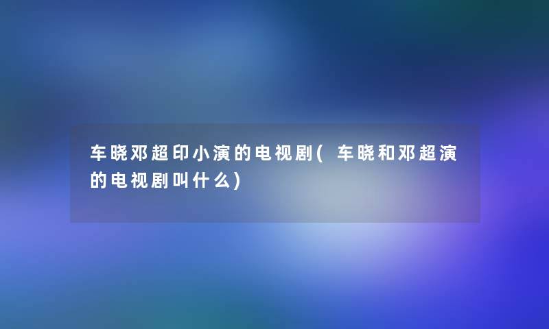 车晓邓超印小演的电视剧(车晓和邓超演的电视剧叫什么) 车晓邓超印小演的电视剧(车晓和邓超演的电视剧叫什么)