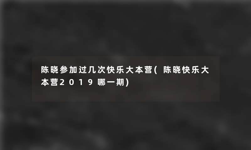 陈晓参加过几次快乐大本营(陈晓快乐大本营2019哪一期) 陈晓参加过几次快乐大本营(陈晓快乐大本营2019哪一期)