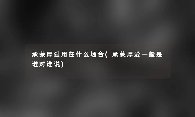 承蒙厚爱用在什么场合(承蒙厚爱一般是谁对谁说) 承蒙厚爱用在什么场合(承蒙厚爱一般是谁对谁说)