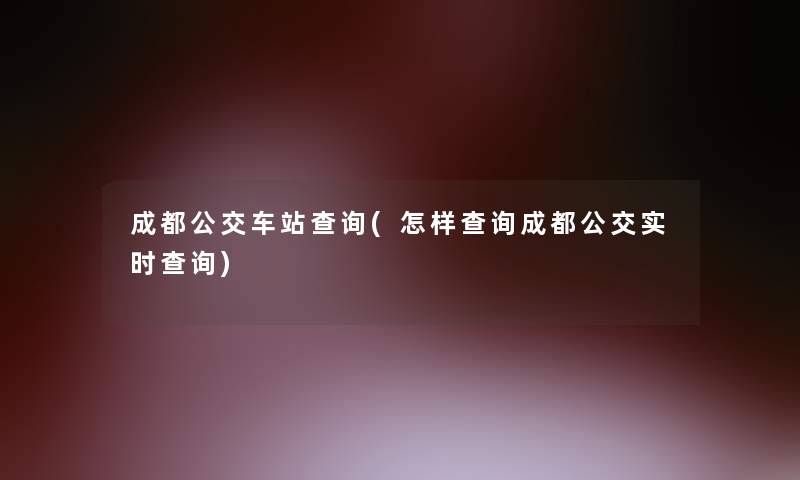成都公交车站查阅(怎样查阅成都公交实时查阅) 成都公交车站查阅(怎样查阅成都公交实时查阅)