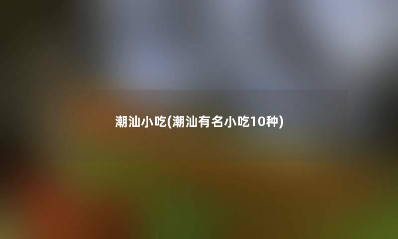 潮汕小吃(潮汕有名小吃10种) 潮汕小吃(潮汕有名小吃10种)