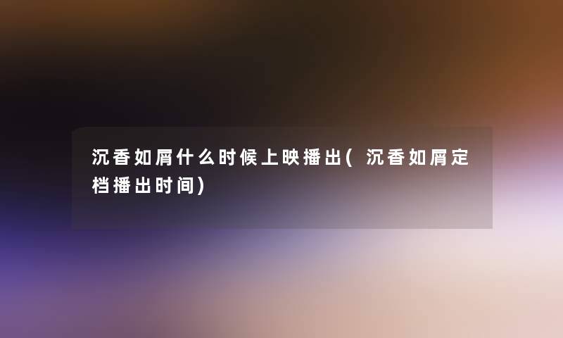 沉香如屑什么时候上映播出(沉香如屑定档播出时间) 沉香如屑什么时候上映播出(沉香如屑定档播出时间)