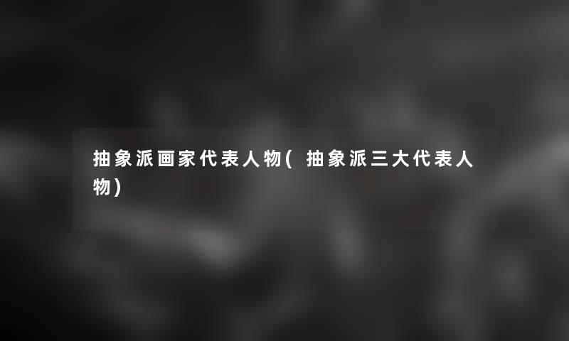 抽象派画家代表人物(抽象派三大代表人物) 抽象派画家代表人物(抽象派三大代表人物)