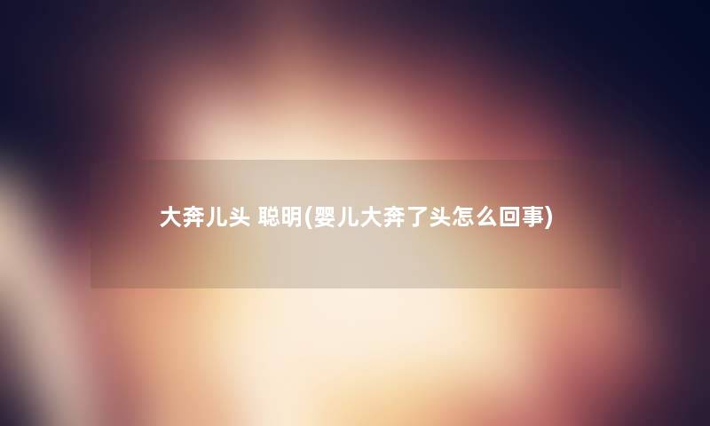 大奔儿头 聪明(婴儿大奔了头怎么回事) 大奔儿头 聪明(婴儿大奔了头怎么回事)