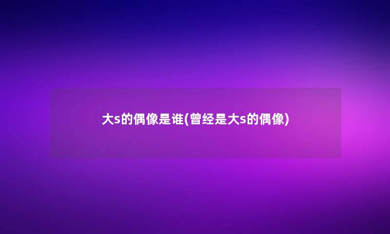大s的偶像是谁(曾经是大s的偶像)