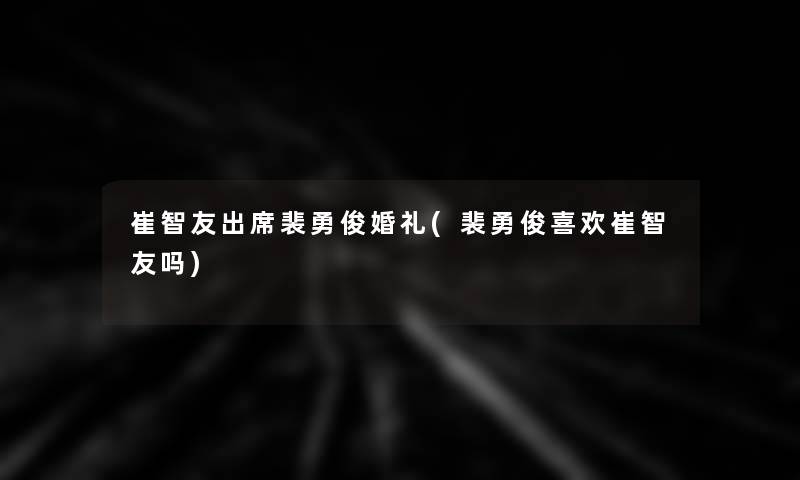 崔智友出席裴勇俊婚礼(裴勇俊喜欢崔智友吗) 崔智友出席裴勇俊婚礼(裴勇俊喜欢崔智友吗)