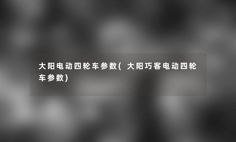 大阳电动四轮车参数(大阳巧客电动四轮车参数) 大阳电动四轮车参数(大阳巧客电动四轮车参数)