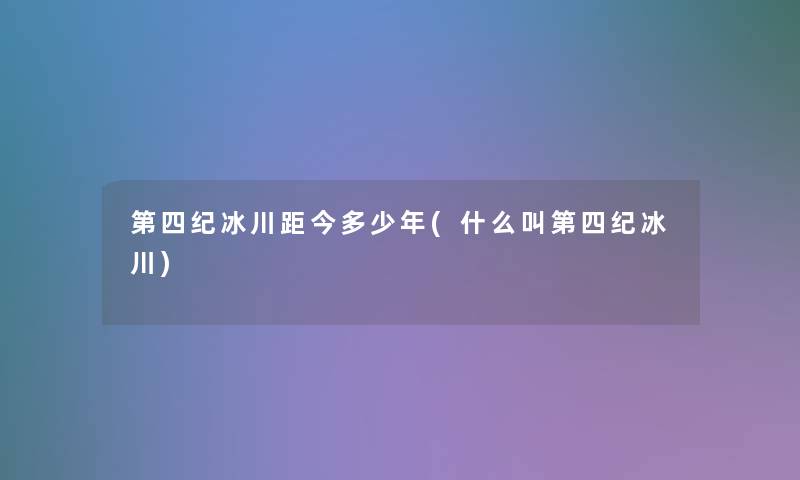 第四纪冰川距今多少年(什么叫第四纪冰川) 第四纪冰川距今多少年(什么叫第四纪冰川)