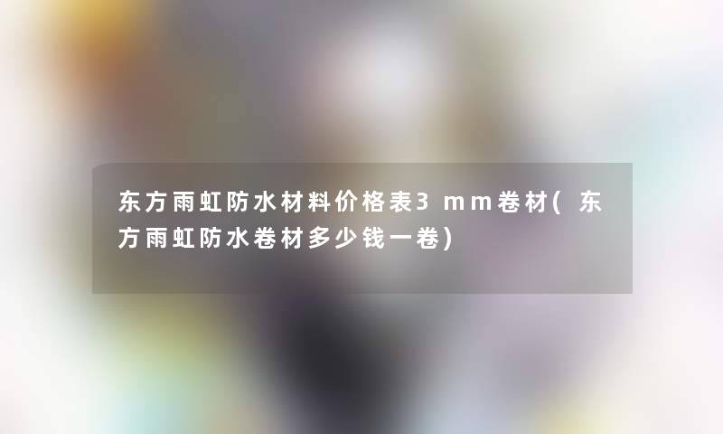 东方雨虹防水材料价格表3mm卷材(东方雨虹防水卷材多少钱一卷) 东方雨虹防水材料价格表3mm卷材(东方雨虹防水卷材多少钱一卷)