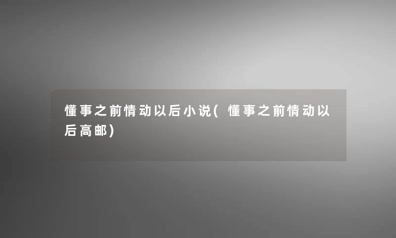 懂事之前情动以后小说(懂事之前情动以后高邮) 懂事之前情动以后小说(懂事之前情动以后高邮)