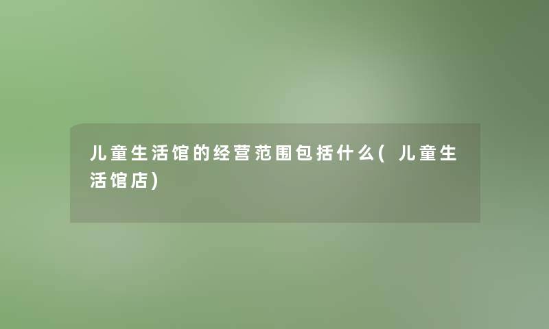 儿童生活馆的经营范围包括什么(儿童生活馆店) 儿童生活馆的经营范围包括什么(儿童生活馆店)