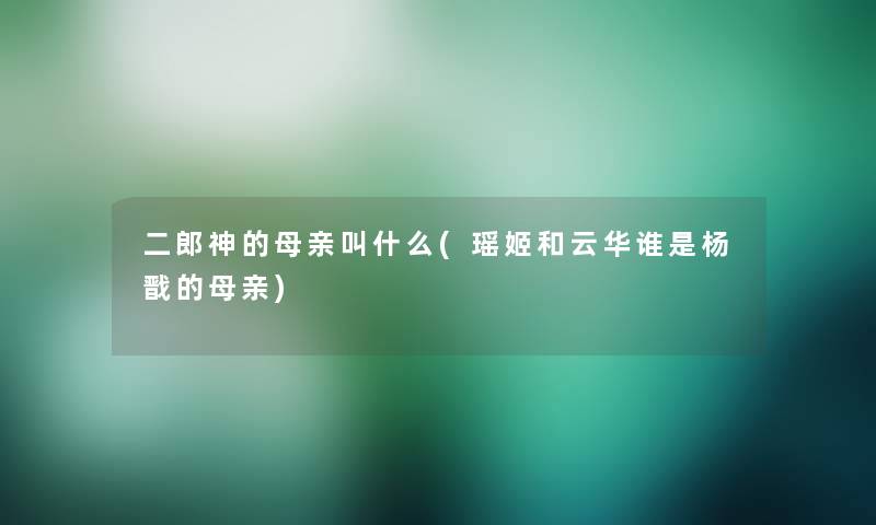 二郎神的母亲叫什么(瑶姬和云华谁是杨戬的母亲) 二郎神的母亲叫什么(瑶姬和云华谁是杨戬的母亲)