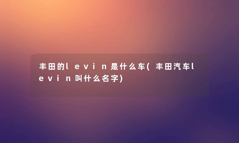 丰田的levin是什么车(丰田汽车levin叫什么名字) 丰田的levin是什么车(丰田汽车levin叫什么名字)