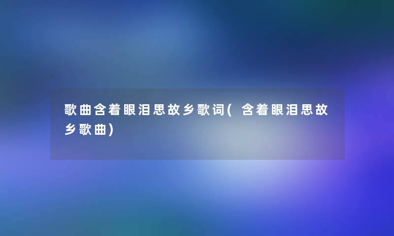歌曲含着眼泪思故乡歌词(含着眼泪思故乡歌曲) 歌曲含着眼泪思故乡歌词(含着眼泪思故乡歌曲)