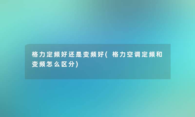 格力定频好还是变频好(格力空调定频和变频怎么区分) 格力定频好还是变频好(格力空调定频和变频怎么区分)