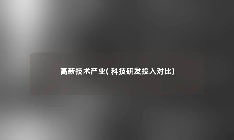 高新技术产业( 科技研发投入对比) 高新技术产业( 科技研发投入对比)