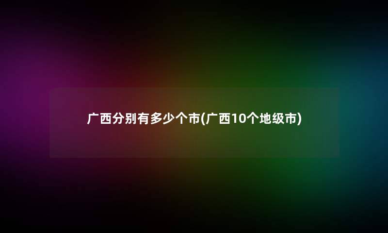 广西分别有多少个市(广西10个地级市) 广西分别有多少个市(广西10个地级市)