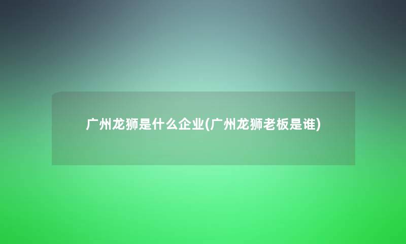 广州龙狮是什么企业(广州龙狮老板是谁)