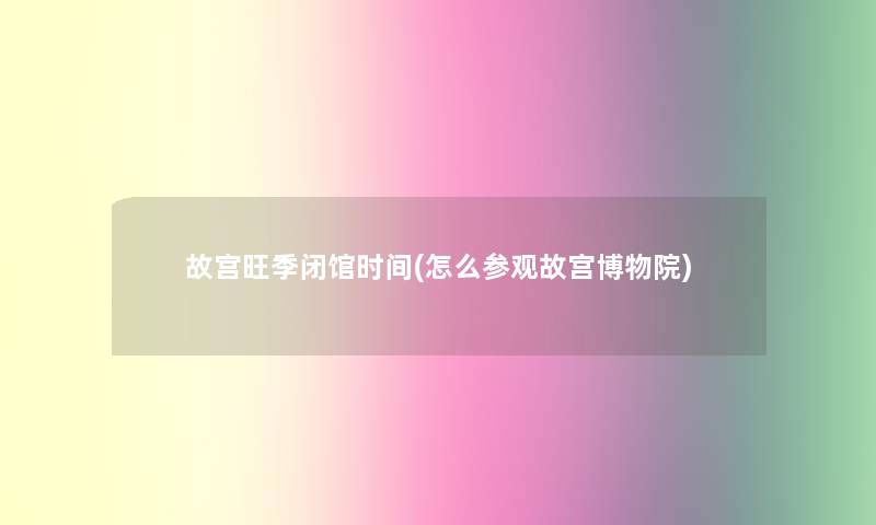 故宫旺季闭馆时间(怎么参观故宫博物院) 故宫旺季闭馆时间(怎么参观故宫博物院)